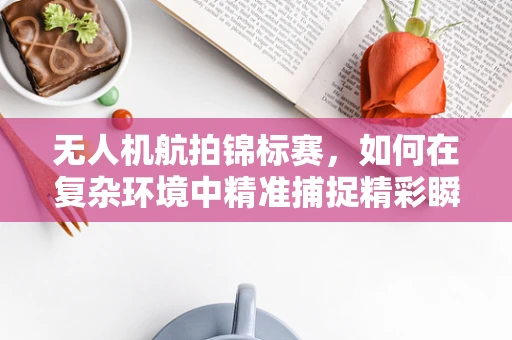 无人机航拍锦标赛，如何在复杂环境中精准捕捉精彩瞬间？