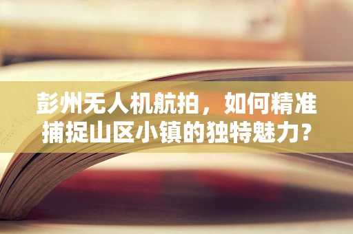 彭州无人机航拍，如何精准捕捉山区小镇的独特魅力？