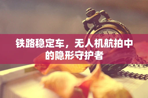 铁路稳定车，无人机航拍中的隐形守护者