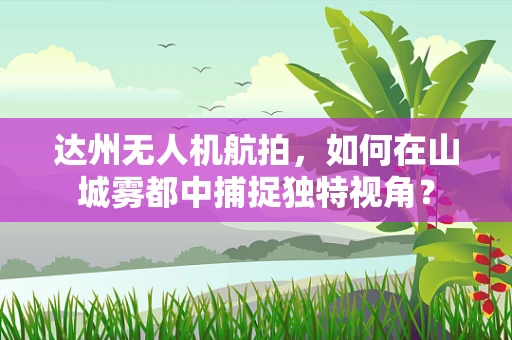 达州无人机航拍，如何在山城雾都中捕捉独特视角？