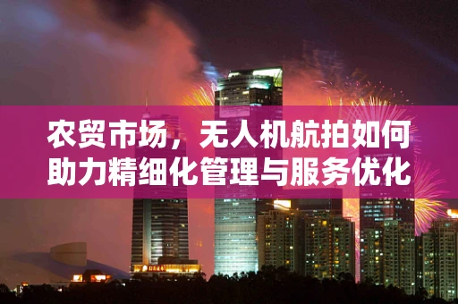 农贸市场，无人机航拍如何助力精细化管理与服务优化？