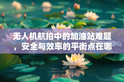无人机航拍中的加油站难题，安全与效率的平衡点在哪里？