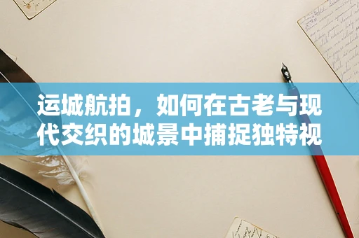 运城航拍，如何在古老与现代交织的城景中捕捉独特视角？