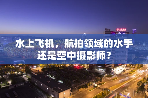 水上飞机，航拍领域的水手还是空中摄影师？
