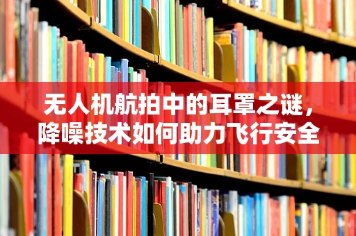 无人机航拍中的耳罩之谜，降噪技术如何助力飞行安全？