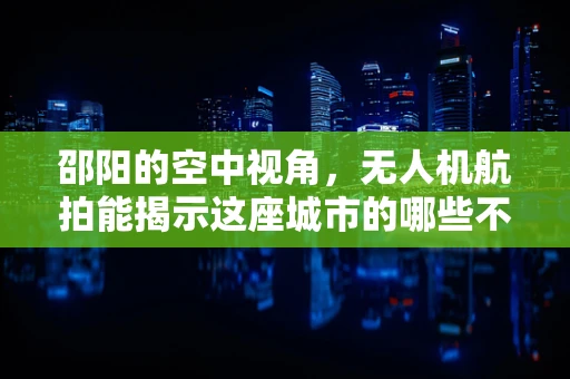 邵阳的空中视角，无人机航拍能揭示这座城市的哪些不为人知的故事？