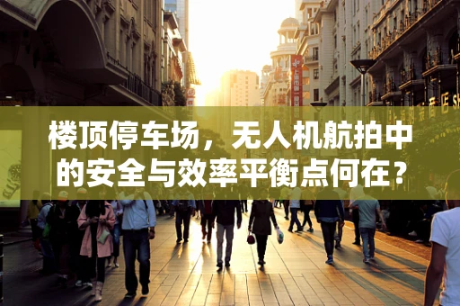 楼顶停车场，无人机航拍中的安全与效率平衡点何在？