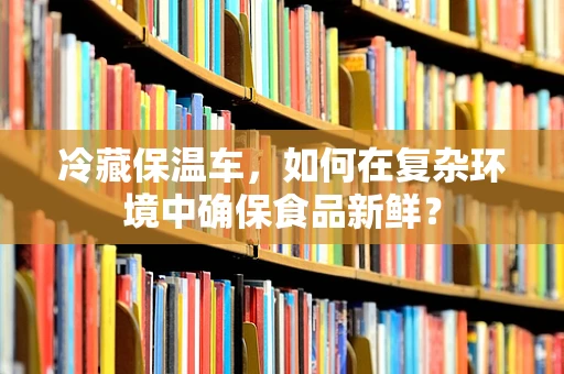 冷藏保温车，如何在复杂环境中确保食品新鲜？