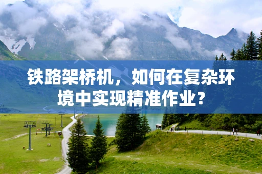 铁路架桥机，如何在复杂环境中实现精准作业？