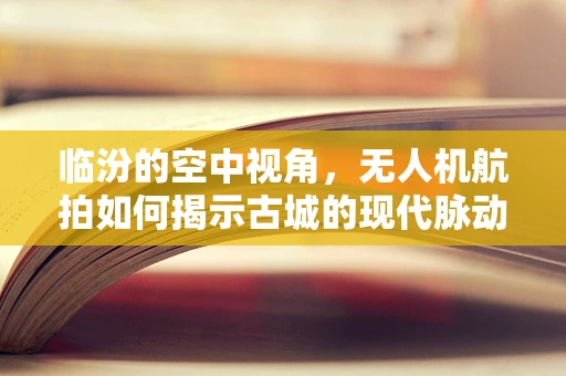 临汾的空中视角，无人机航拍如何揭示古城的现代脉动？