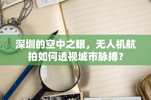 深圳的空中之眼，无人机航拍如何透视城市脉搏？