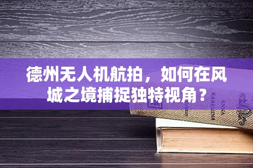 德州无人机航拍，如何在风城之境捕捉独特视角？