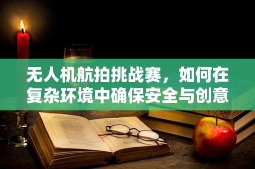 无人机航拍挑战赛，如何在复杂环境中确保安全与创意并进？