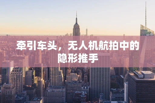 牵引车头，无人机航拍中的隐形推手