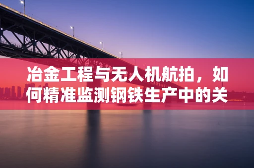 冶金工程与无人机航拍，如何精准监测钢铁生产中的关键环节？
