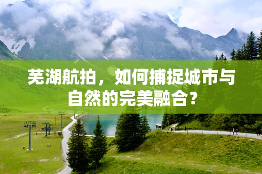 芜湖航拍，如何捕捉城市与自然的完美融合？