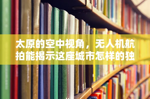 太原的空中视角，无人机航拍能揭示这座城市怎样的独特魅力？