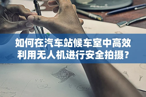 如何在汽车站候车室中高效利用无人机进行安全拍摄？