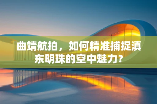 曲靖航拍，如何精准捕捉滇东明珠的空中魅力？
