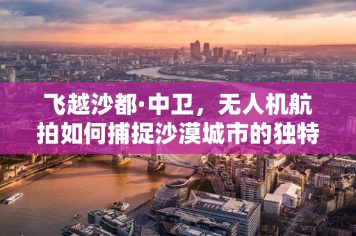 飞越沙都·中卫，无人机航拍如何捕捉沙漠城市的独特魅力？