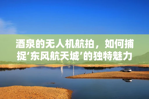 酒泉的无人机航拍，如何捕捉‘东风航天城’的独特魅力？