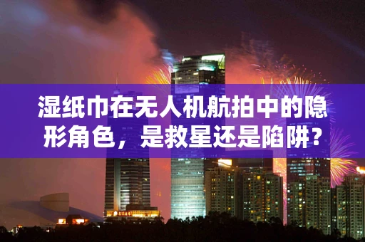 湿纸巾在无人机航拍中的隐形角色，是救星还是陷阱？