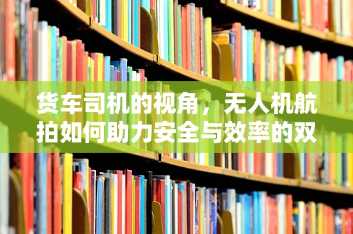 货车司机的视角，无人机航拍如何助力安全与效率的双重提升？