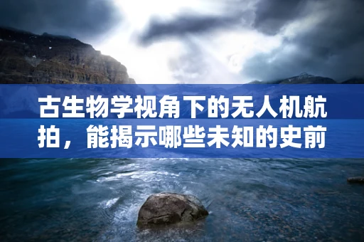 古生物学视角下的无人机航拍，能揭示哪些未知的史前秘密？