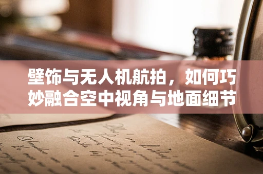 壁饰与无人机航拍，如何巧妙融合空中视角与地面细节？