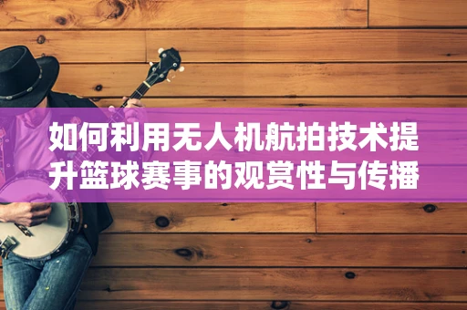 如何利用无人机航拍技术提升篮球赛事的观赏性与传播力？