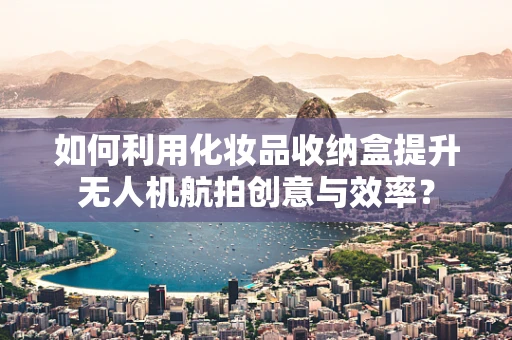 如何利用化妆品收纳盒提升无人机航拍创意与效率？