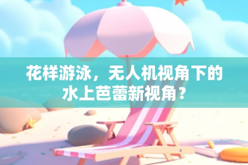花样游泳，无人机视角下的水上芭蕾新视角？
