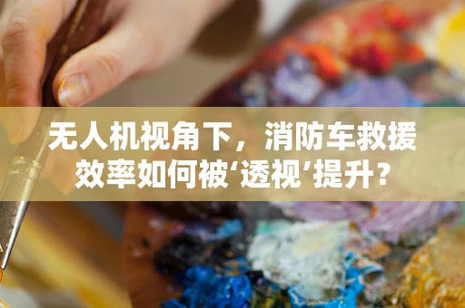 无人机视角下，消防车救援效率如何被‘透视’提升？