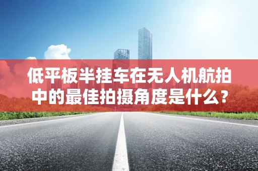 低平板半挂车在无人机航拍中的最佳拍摄角度是什么？