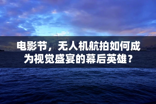 电影节，无人机航拍如何成为视觉盛宴的幕后英雄？