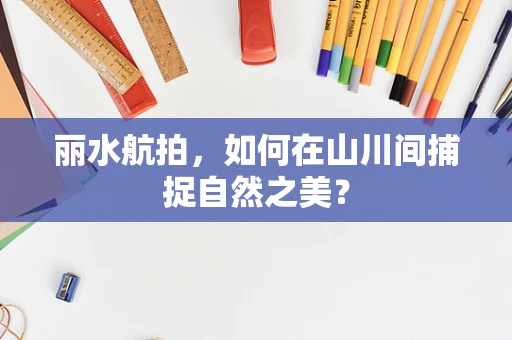 丽水航拍，如何在山川间捕捉自然之美？