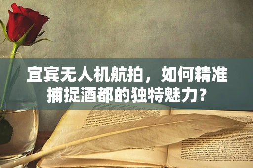 宜宾无人机航拍，如何精准捕捉酒都的独特魅力？