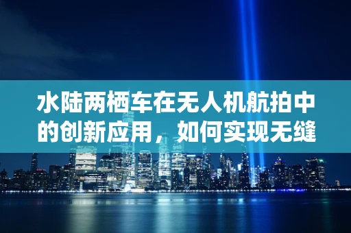 水陆两栖车在无人机航拍中的创新应用，如何实现无缝切换？