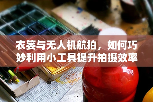 衣篓与无人机航拍，如何巧妙利用小工具提升拍摄效率？