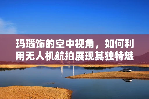 玛瑙饰的空中视角，如何利用无人机航拍展现其独特魅力？