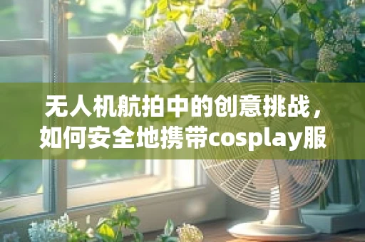 无人机航拍中的创意挑战，如何安全地携带cosplay服饰穿越城市天际？