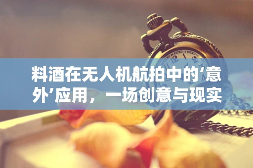 料酒在无人机航拍中的‘意外’应用，一场创意与现实的跨界