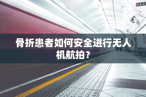 骨折患者如何安全进行无人机航拍？