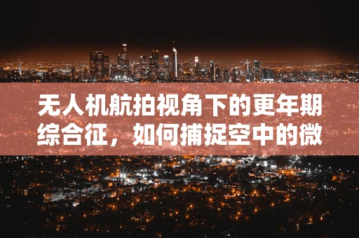 无人机航拍视角下的更年期综合征，如何捕捉空中的微妙变化？