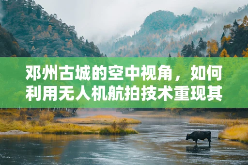 邓州古城的空中视角，如何利用无人机航拍技术重现其历史风貌？
