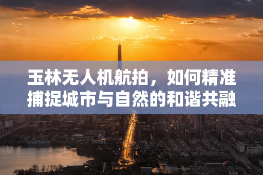 玉林无人机航拍，如何精准捕捉城市与自然的和谐共融？