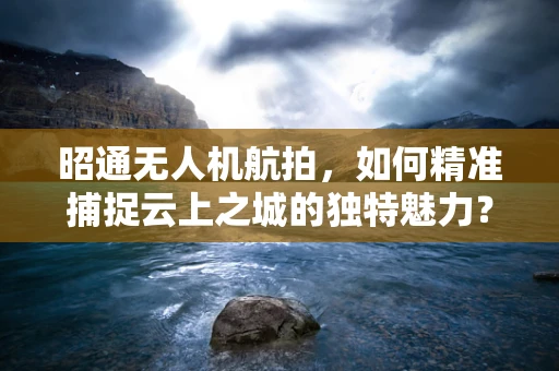 昭通无人机航拍，如何精准捕捉云上之城的独特魅力？