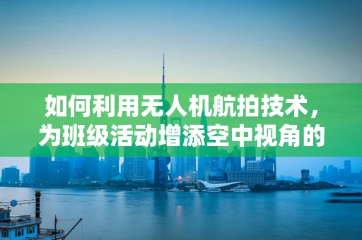 如何利用无人机航拍技术，为班级活动增添空中视角的魅力？