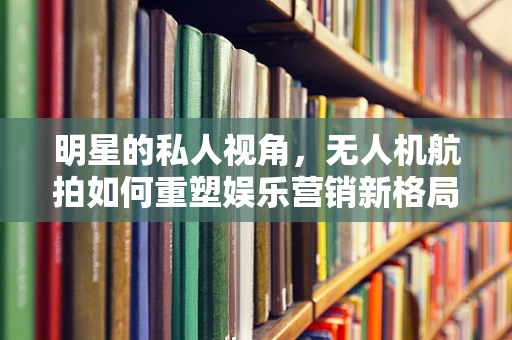 明星的私人视角，无人机航拍如何重塑娱乐营销新格局？