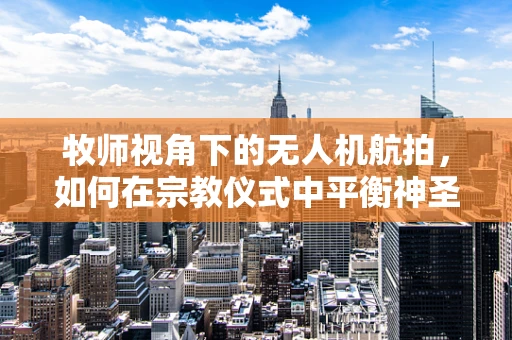 牧师视角下的无人机航拍，如何在宗教仪式中平衡神圣与科技？